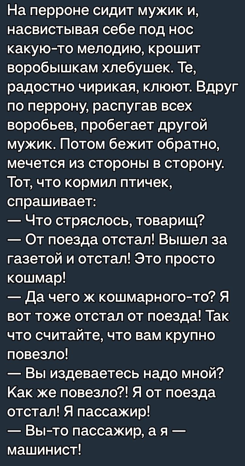 На перроне сидит мужик и насвистывая себе под нос какую то мелодию крошит воробышкам хлебушек Те радостно чирикая клюют Вдруг по перрону распугав всех воробьев пробегает другой мужик Потом бежит обратно мечется из стороны в сторону Тот что кормил птичек спрашивает Что стряслось товарищ От поезда отстал Вышел за газетой и отстал Это просто кошмар Да чего ж кошмарного то Я вот тоже отстал от поезда 