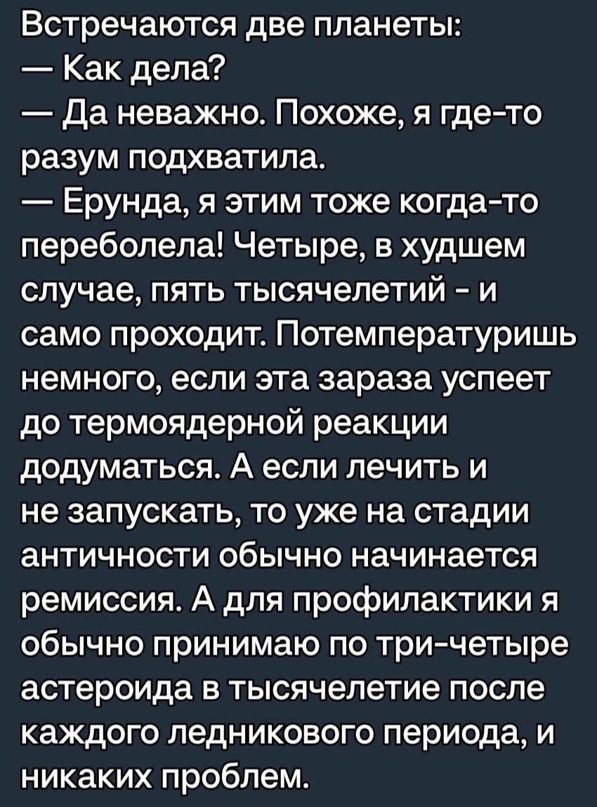 Встречаются две планеты Как дела Да неважно Похоже я где то разум подхватила Ерунда я этим тоже когда то перебопепа Четыре в худшем случае пять тысячелетий и само проходит Потемпературишь немного если эта зараза успеет до термоядерной реакции додуматься А если лечить и не запускать то уже на стадии античности обычно начинается ремиссия А для профилактики я обычно принимаю по три четыре астероида в