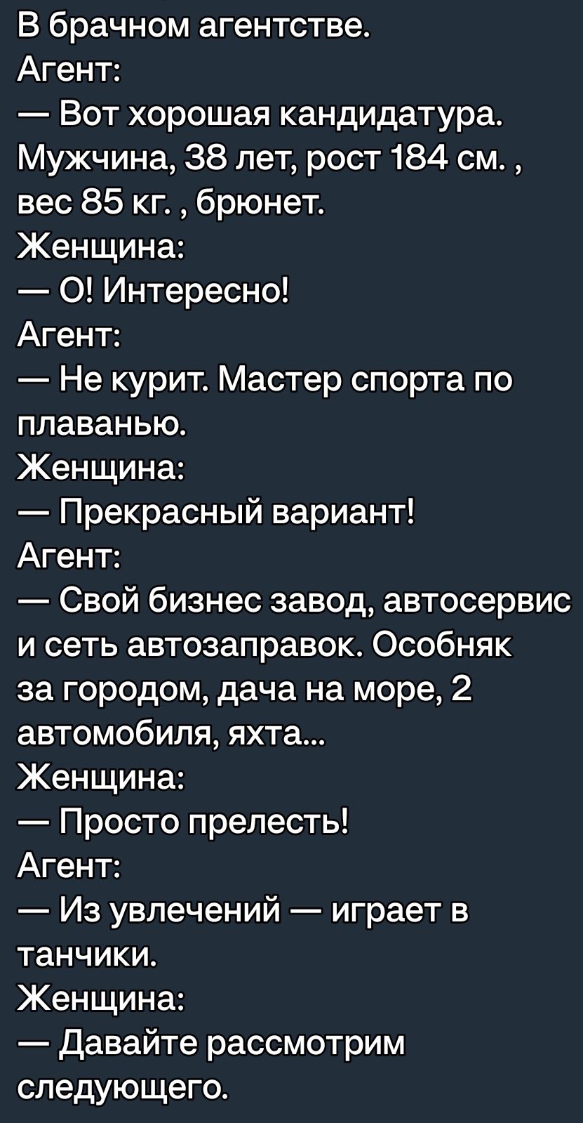 В брачном агентстве Агент Вот хорошая кандидатура Мужчина 38 лет рост 184 см вес 85 кг брюнет Женщина 0 Интересно Агент Не курит Мастер спорта по плаванью Женщина Прекрасный вариант Агент Свой бизнес завод автосервис и сеть автозаправок Особняк за городом дача на море 2 автомобиля яхта Женщина Просто прелесть Агент Из увлечений играет в танчики Женщина Давайте рассмотрим следующего