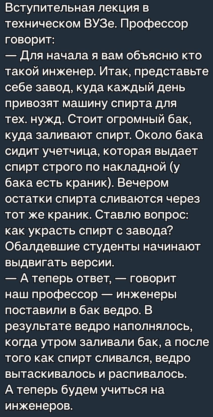 Вступительная лекция в техническом ВУЗе Профессор говорит Для начала я вам объясню кто такой инженер Итак представьте себе завод куда каждый день привозят машину спирта для тех нужд Стоит огромный бак куда заливают спирт Около бака сидит учетчица которая выдает спирт строго по накладной у бака есть краник Вечером остатки спирта спиваются через тот же краник Ставлю вопрос как украсть спирт с завода