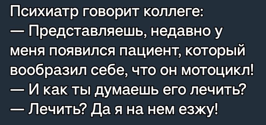 Психиатр говорит коллеге Представляешь недавно у меня появился пациент который вообразил себе что он мотоцикл И как ты думаешь его лечить Лечить да я на нем езжу