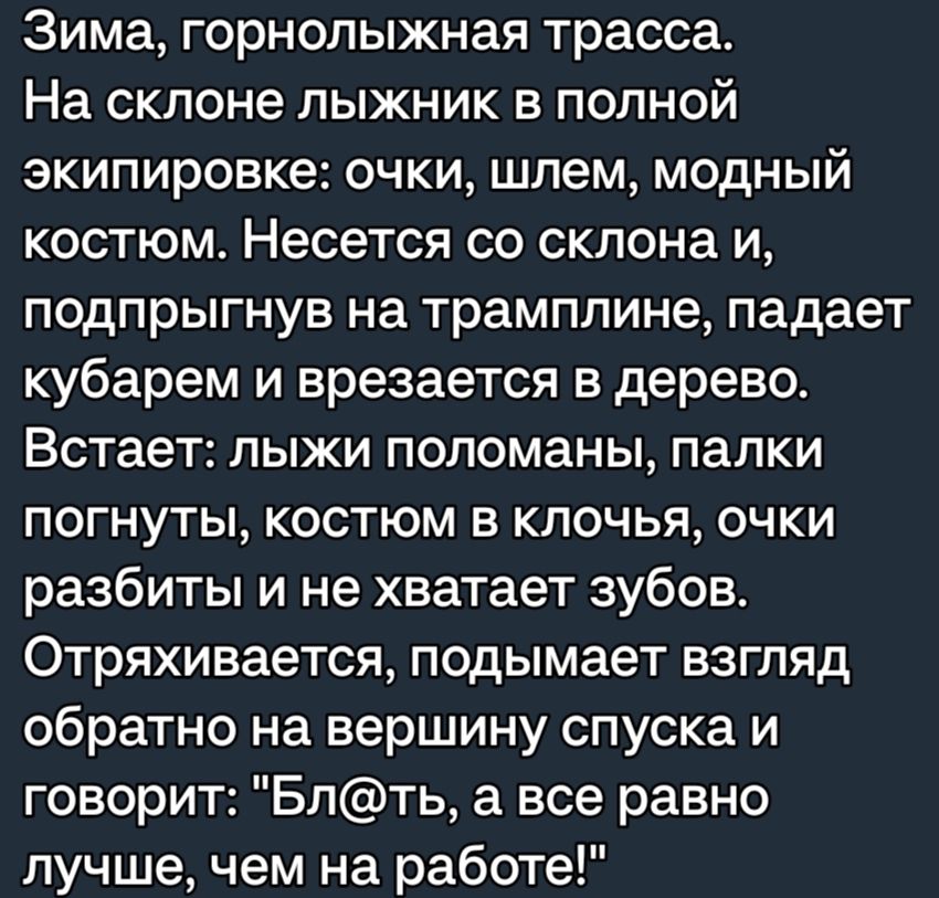 Зима горнолыжная трасса На склоне лыжник в полной экипировке очки шлем модный костюм Несется со склона и подпрыгнув на трамплине падает кубарем и врезается в дерево Встает лыжи поломаны папки погнуты костюм в клочья очки разбиты и не хватает зубов Отряхивается подымает взгляд обратно на вершину спуска и говорит Бпть а все равно лучшечем на работе