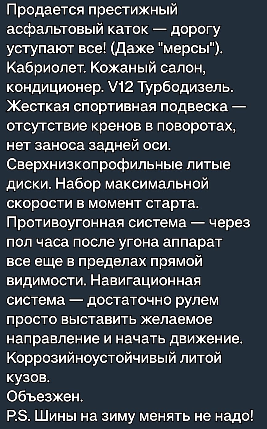 Продается престижный асфальтовый каток дорогу уступают все Даже мерсы Кабриолет Кожаный салон кондиционер 12 Турбодизепь Жесткая спортивная подвеска отсутствие кренов в поворотах нет заноса задней оси Сверхнизкопрофильные литые диски Набор максимальной скорости в момент старта Противоугонная система через пол часа после угона аппарат все еще в пределах прямой видимости Навигационная система достат