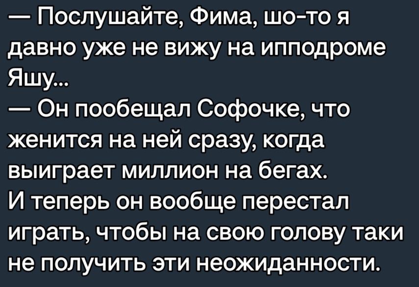 Послушайте Фима шото я давно уже не вижу на ипподроме Яшу Он пообещал Софочке что женится на ней сразу когда выиграет миллион на бегахо И теперь он вообще перестал играть чтобы на свою голову таки не ПОЛУЧИТЬ ЭТИ НЭОЖИДЭННОСТИ
