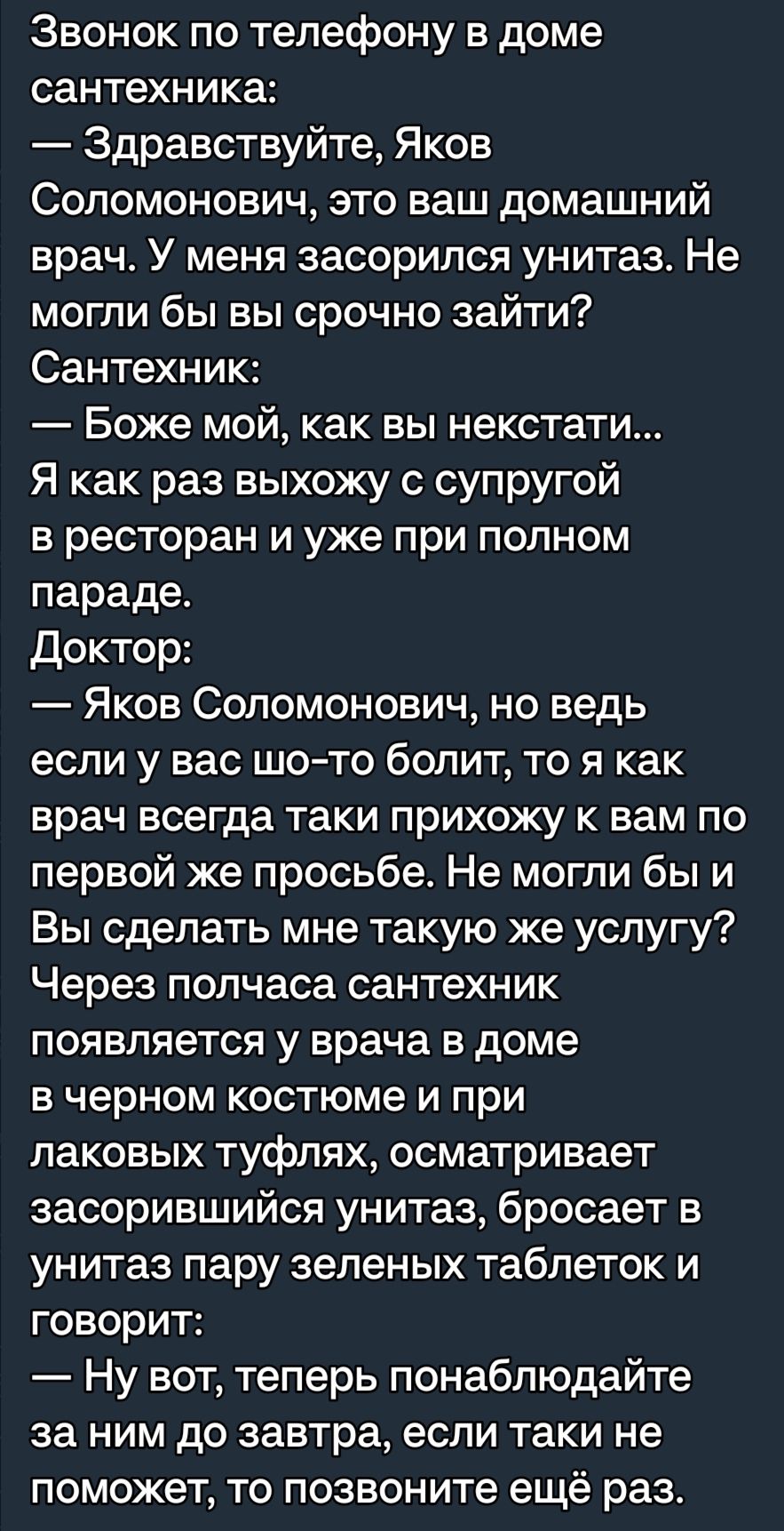 Звонок по телефону в доме сантехника Здравствуйте Яков Соломонович это ваш домашний врач У меня засорился унитаз Не могли бы вы срочно зайти Сантехник Боже мой как вы некстати Я как раз выхожу с супругой в ресторан и уже при полном параде Доктор Яков Соломонович но ведь если у вас шото болит то я как врач всегда таки прихожу к вам по первой же просьбе Не могли бы и Вы сделать мне такую же услугу Ч