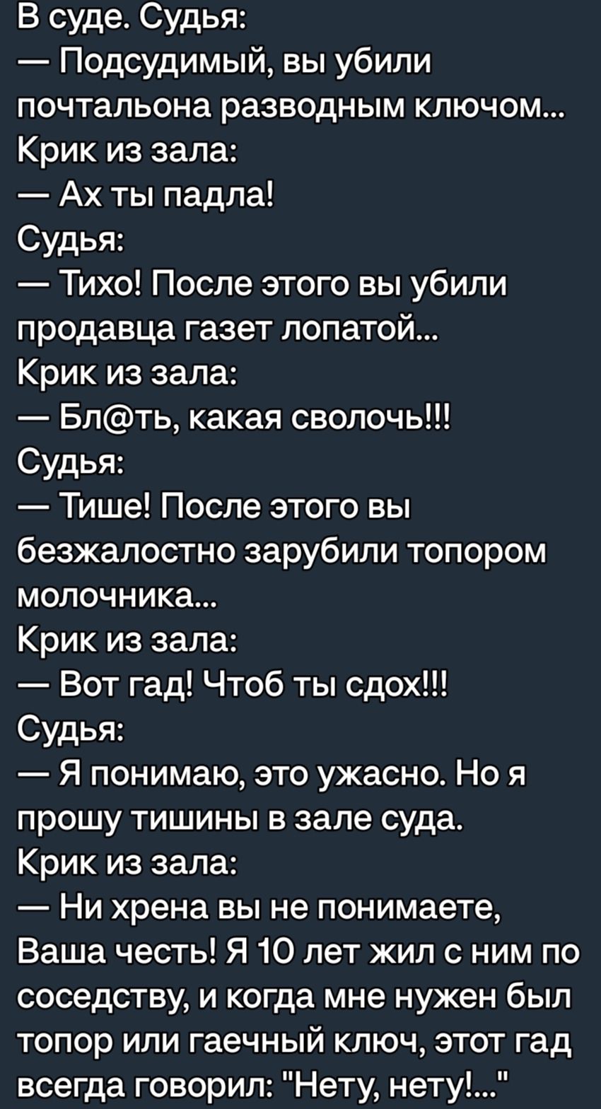 В суде Судья Подсудимый вы убили почтальона разводным ключом Крик из зала Ах ты падла Судья Тихо После этого вы убили продавца газет лопатой Крик из зала Блть какая сволочь Судья Тише После этого вы безжалостно зарубили топором молочника Крик из зала Вот гад Чтоб ты сдох Судья я понимаю это ужасно Но я прошу тишины в зале суда Крик из зала Ни хрена вы не понимаете Ваша честь Я 10 лет жил с ним по 