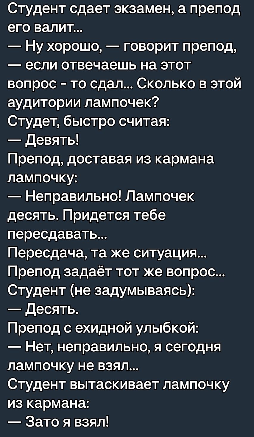 Студент сдает экзамен а препод его валит Ну хорошо говорит препод если отвечаешь на этот вопрос то сдал Сколько в этой аудитории лампочек Студет быстро считая Девять Препод доставая из кармана лампочку Неправильно Лампочек десять Придется тебе пересдавать Пересдача та же ситуация Препод задаёт тот же вопрос Студент не задумываясь Десять Препод с ехидной улыбкой Нет неправильно я сегодня лампочку н