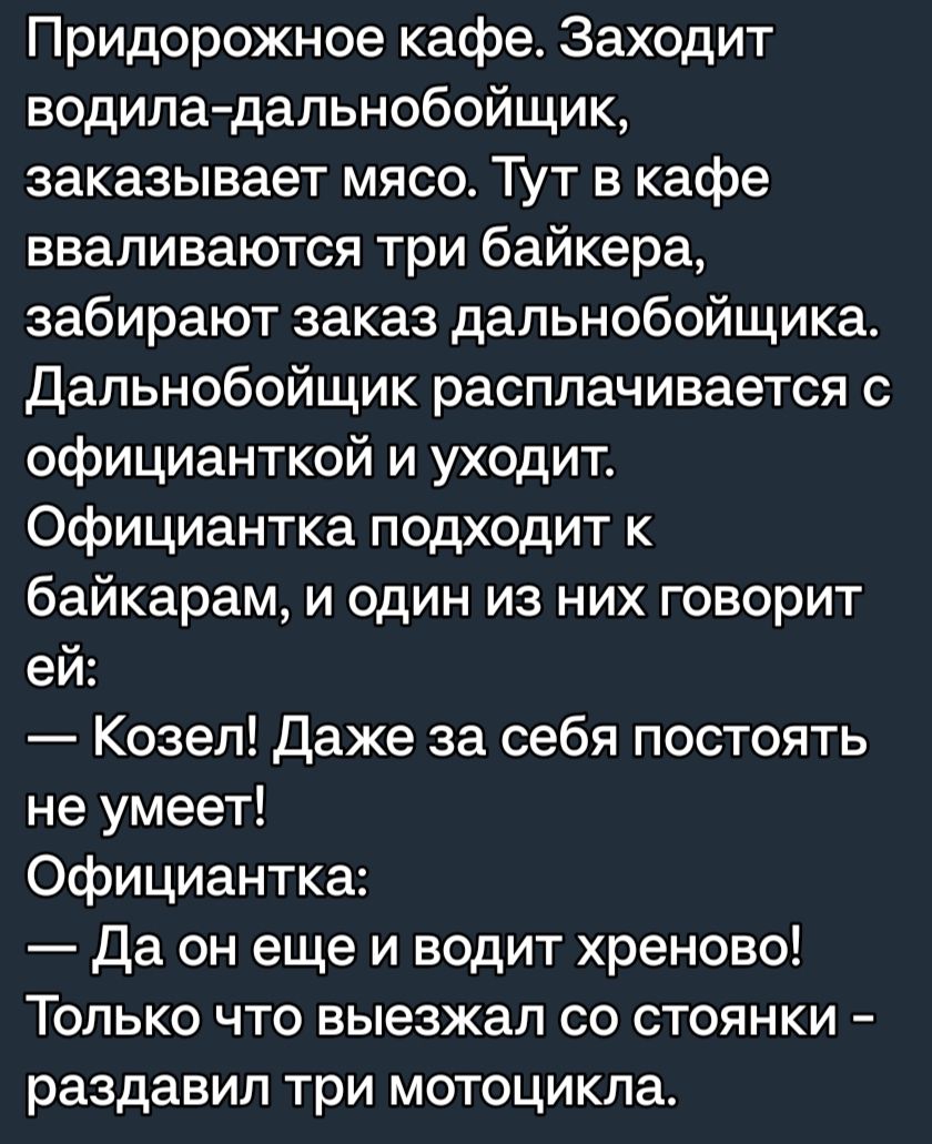 Придорожное кафе Заходит водиладальнобойщик заказывает мясо Тут в кафе вваливаются три байкера забирают заказ дапьнобойщика Дальнобойщик расплачивается с официанткой и уходит Официантка подходит к байкарам и один из них говорит ей Козел Даже за себя постоять не умеет Официантка Да он еще и водит хреново Только что выезжал со стоянки раздавил три мотоцикла