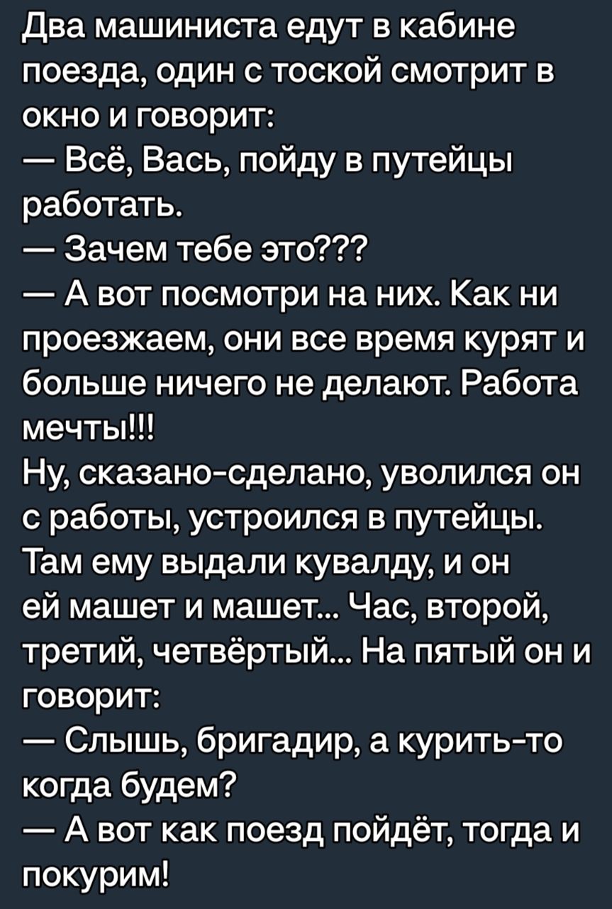 Два машиниста едут в кабине поезда один с тоской смотрит в окно и говорит Всё Вась пойду в путейцы работать Зачем тебе это А вот посмотри на них Как ни проезжаем они все время курят и больше ничего не делают Работа мечты Ну сказаносделано уволился он с работы устроился в путейцы Там ему выдали кувапду и он ей машет и машет Час второй третий четвёртый На пятый он и говорит Слышь бригадир а куритьто