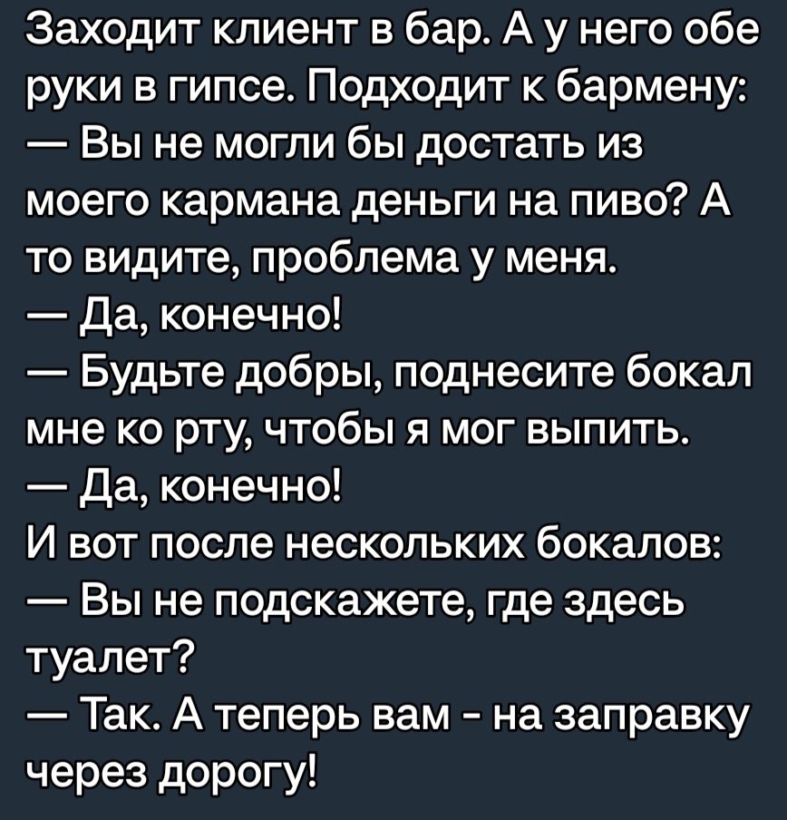 Заходит клиент в бар А у него обе руки в гипсе Подходит к бармену Вы не могли бы достать из моего кармана деньги на пиво А то видите проблема у меня Да конечно Будьте добры поднесите бокал мне ко рту чтобы я мог выпить Да конечно И вот после нескольких бокалов Вы не подскажете где здесь туалет Так А теперь вам на заправку через дорогу