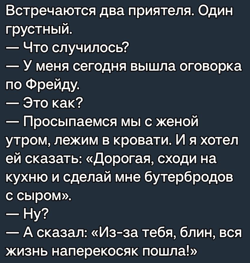 Встречаются два приятеля Один грустный Что случилось У меня сегодня вышла оговорка по Фрейду Это как Просыпаемся мы с женой утром лежим в кровати И я хотел ей сказать Дорогая сходи на кухню и сделай мне бутербродов с сыром Ну А сказал Из за тебя блин вся жизнь наперекосяк пошла