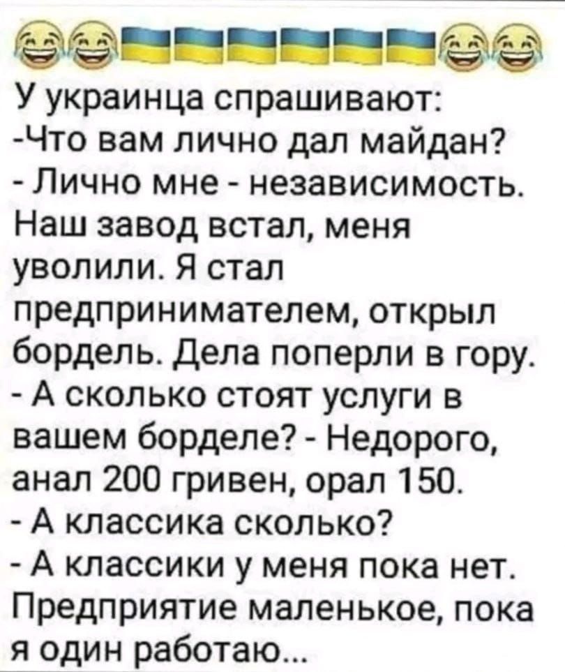 ёё У украинца спрашивают Что вам лично дал майдан Лично мне независимость Наш завод встал меня уволили Я стал предпринимателем открыл бордель Дела поперли в гору А сколько стоят услуги в вашем борделе Недорого анал 200 гривен орал 150 А классика сколько А классики у меня пока нет Предприятие маленькое пока я один работаю