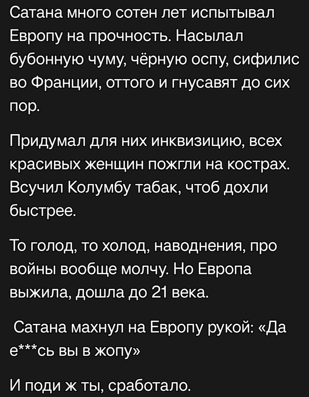 Сатана много сотен лет испытывал Европу на прочность Насылал бубонную чуму чёрную оспу сифилис во Франции отгого и гнусавят до сих пор Придумал для них инквизицию всех красивых женщин пожгли на кострах Всучил Колумбу табак чтоб дохли быстрее То голод то холод наводнения про войны вообще молчу Но Европа выжила дошла до 21 века Сатана махнул на Европу рукой Да е СЬ ВЫ Е ЖОПУ И поди ж ты сработало