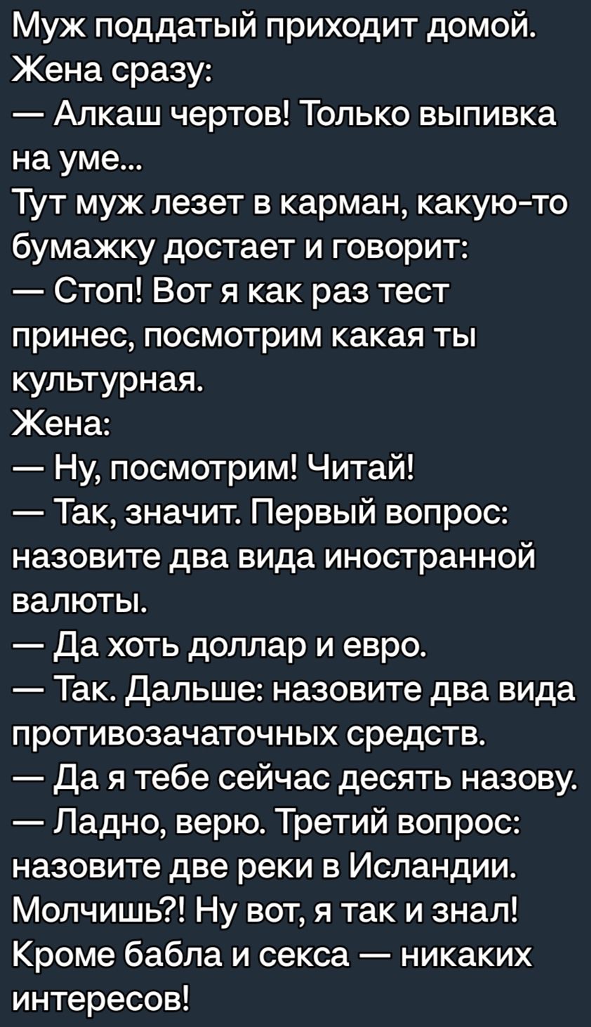 Муж поддатый приходит домой Жена сразу Алкаш чертов Только выпивка на уме Тут муж лезет в карман какую то бумажку достает и говорит Стоп Вот я как раз тест принес посмотрим какая ты культурная Жена Ну посмотрим Читай Так значит Первый вопрос назовите два вида иностранной валюты да хоть доллар и евро Так Дальше назовите два вида противозачаточных средств Да я тебе сейчас десять назову Ладно верю Тр