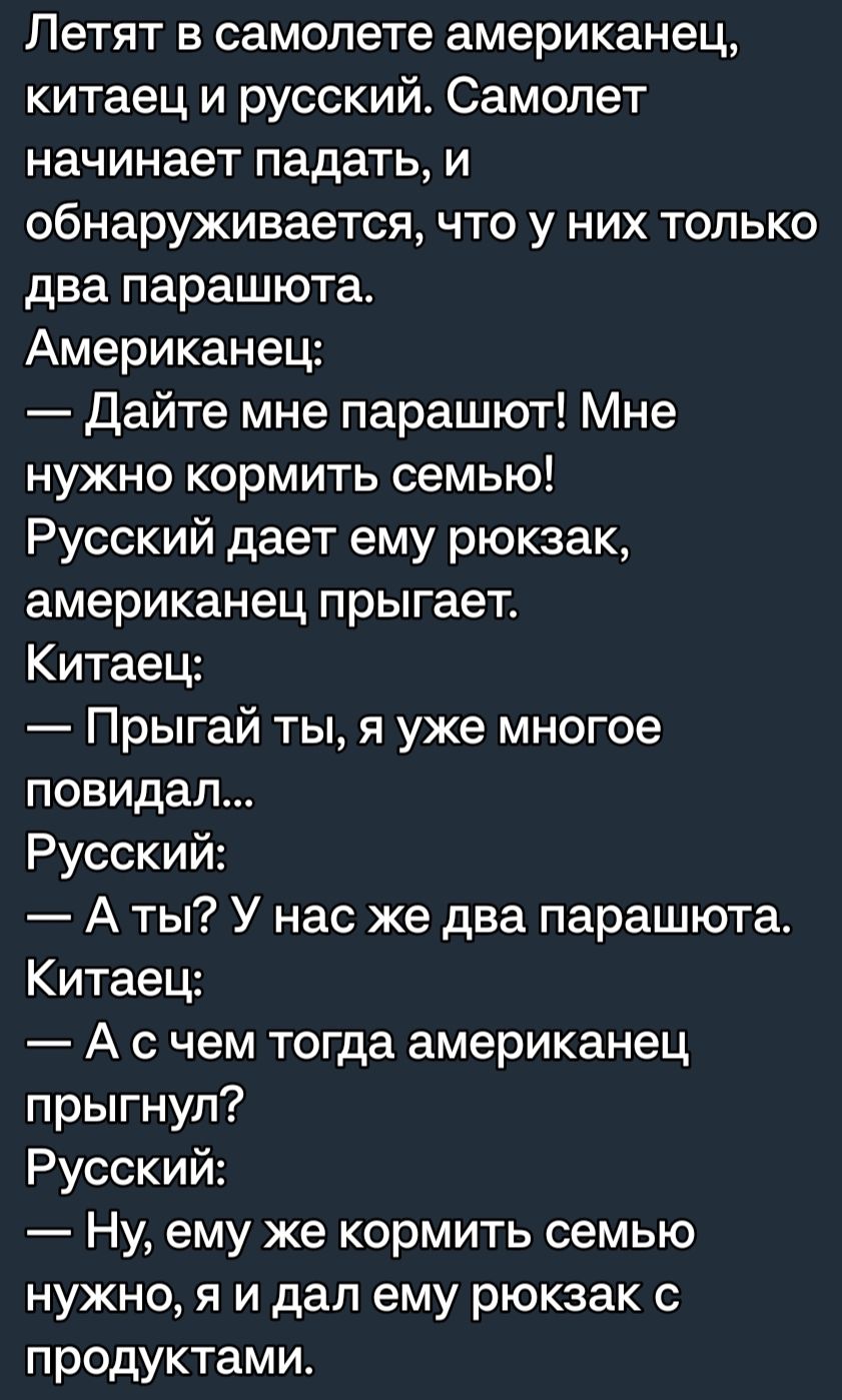 Летят в самолете американец китаец и русский Самолет начинает падать и обнаруживается что у них только два парашюта Американец Дайте мне парашют Мне нужно кормить семью Русский дает ему рюкзак американец прыгает Китаец Прыгай ты я уже многое повидал Русский А ты У нас же два парашюта Китаец А с чем тогда американец прыгнул Русский Ну ему же кормить семью нужно я и дал ему рюкзак с продуктами