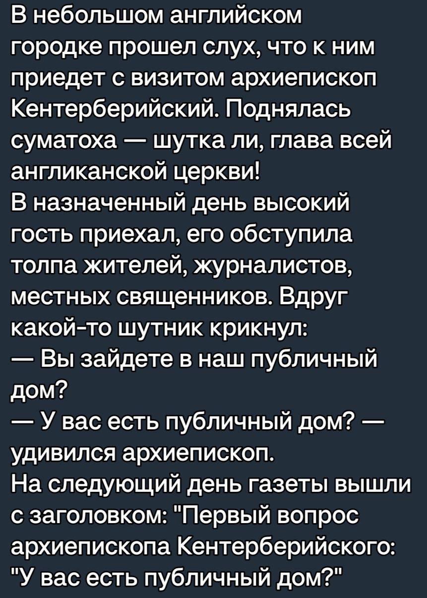 В небольшом английском городке прошел слух что к ним приедет с визитом архиепископ Кентерберийский Поднялась суматоха шутка пи глава всей англиканской церкви В назначенный день высокий гость приехал его обступипа толпа жителей журналистов местных священников Вдруг какойто шутник крикнул Вы зайдете в наш публичный дом У вас есть публичный дом удивился архиепископ На следующий день газеты вышли с за