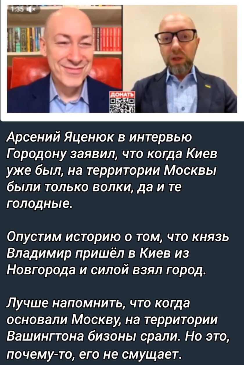 Арсений Яценюк в интервью Г ородону заявил что когда Киев уже был на территории Москвы были только волки да и те голодные Опустим историю о том что князь Владимир пришёл в Киев из Новгорода и силой взял город Лучше напомнить что когда основали Москву на территории Вашингтона бизоны орали Но это почему то ЭГО не СМУЩЗЭГ