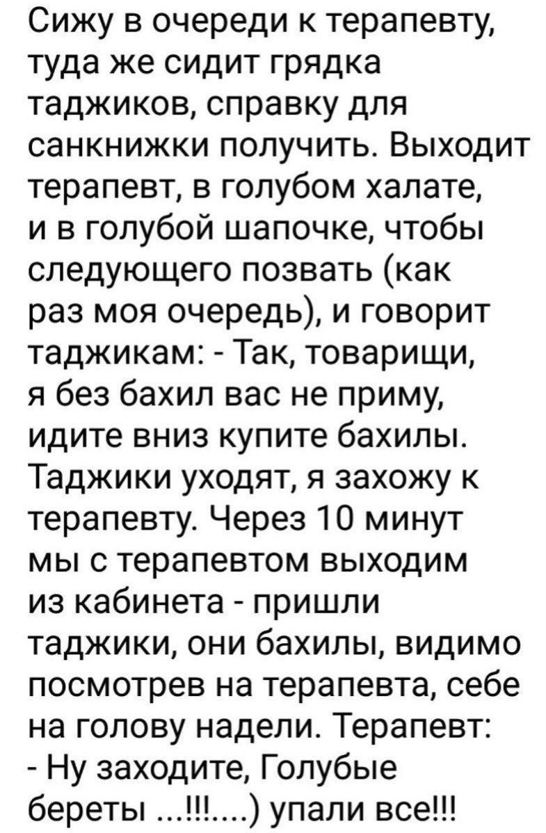 Сижу в очереди к терапевту туда же сидит грядка таджиков справку для санкнижки получить Выходит терапевт в голубом халате и в голубой шапочке чтобы следующего позвать как раз моя очередь и говорит таджикам Так товарищи я без бахил вас не приму идите вниз купите бахилы Таджики уходят я захожу к терапевту Через 10 минут мы с терапевтом выходим из кабинета пришли таджики они бахилы видимо посмотрев н