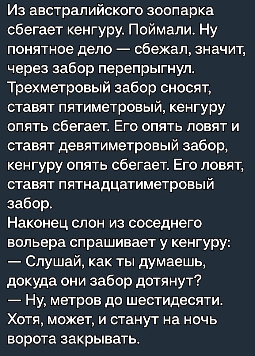 Из австралийского зоопарка сбегает кенгуру Поймали Ну понятное дело сбежал значит через забор перепрыгнул Трехметровый забор сносят ставят пятиметровый кенгуру опять сбегает Его опять повят и ставят девятиметровый забор кенгуру опять сбегает Его ловят ставят пятнадцатиметровый забор Наконец слон из соседнего вольера спрашивает у кенгуру Слушай как ты думаешь докуда они забор дотянут Ну метров до ш