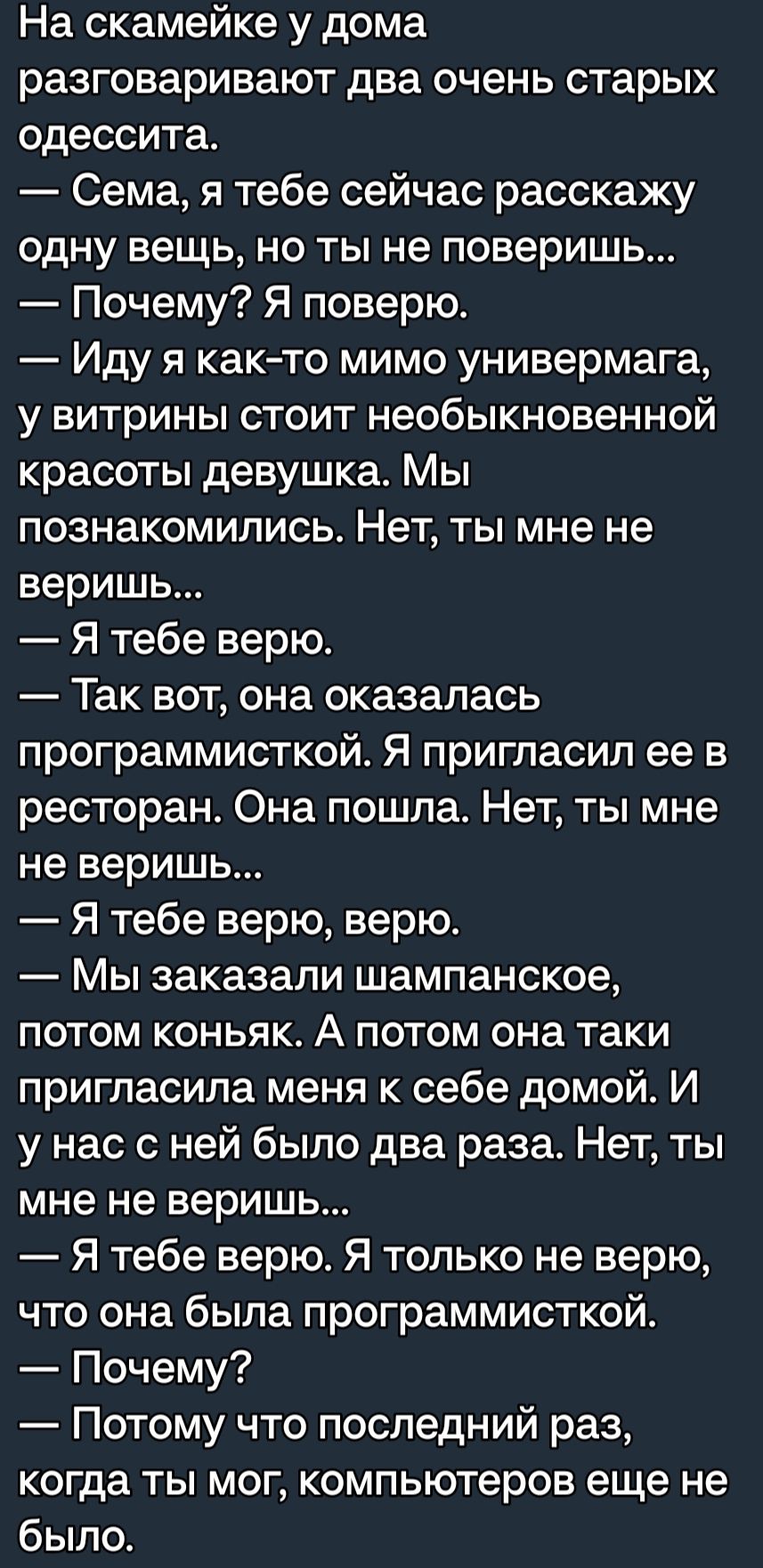 На скамейке у дома разговаривают два очень старых одессита Сема я тебе сейчас расскажу одну вещь но ты не поверишь Почему Я поверю Иду я как то мимо универмага у витрины стоит необыкновенной красоты девушка Мы ПОЗНЗКОМИПИСЬ НЕТ ТЫ мне не веришь Я тебе верю Так вот она оказалась программисткой Я пригласил ее в ресторан Она пошла Нет ты мне не веришь Я тебе верю верю Мы заказали шампанское потом кон