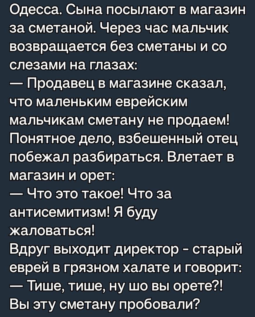 Одесса Сына посылают в магазин за сметаной Через час мальчик возвращается без сметаны и со слезами на глазах Продавец в магазине сказал что маленьким еврейским мальчикам сметану не продаем Понятное дело взбешенный отец побежал разбираться Влетает в магазин и орет Что это такое Что за антисемитизм Я буду жаловаться Вдруг выходит директор старый еврей в грязном халате и говорит Тише тише ну шо вы ор