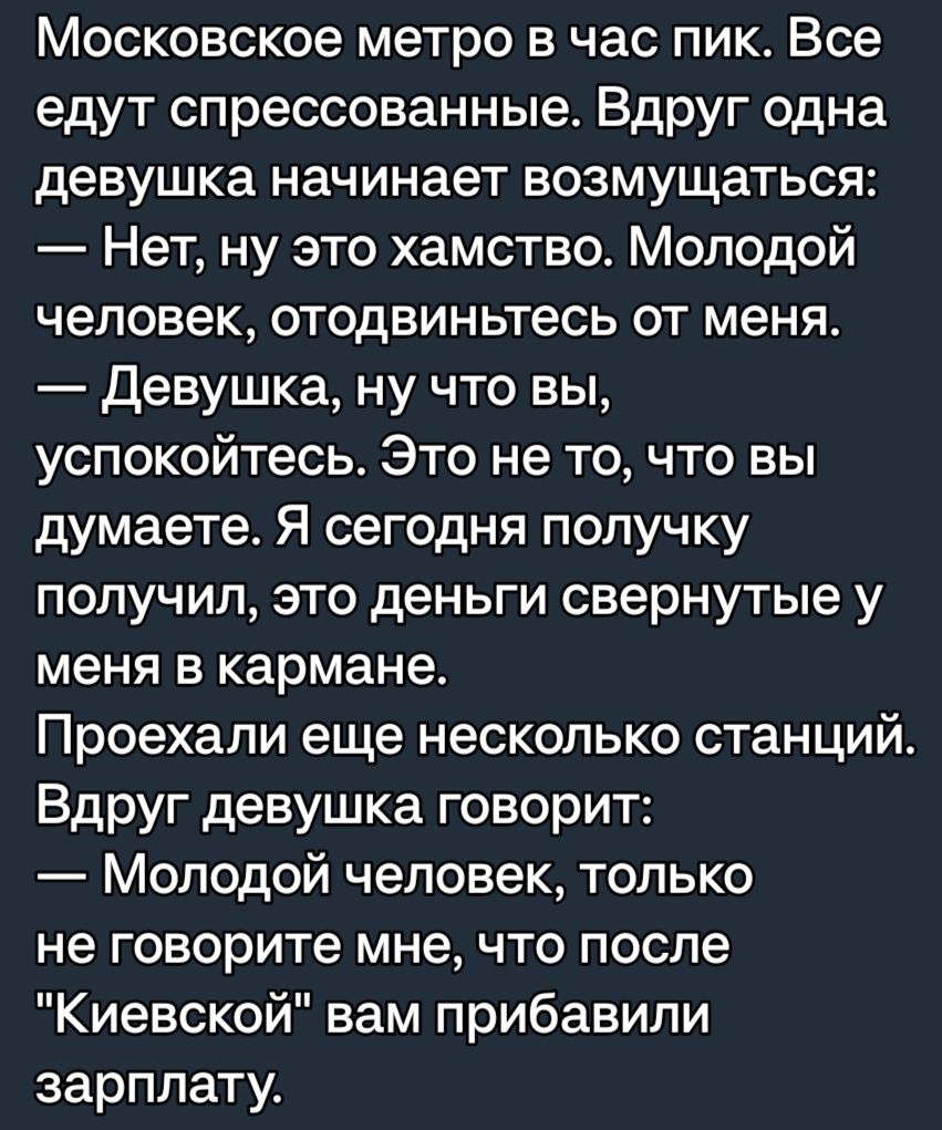 Московское метро в час пик Все едут спрессованные Вдруг одна девушка начинает возмущаться Нет ну это хамство Молодой человек отодвиньтесь от меня Девушка ну что вы УСПОКОЙТеСЬ Это не то что вы думаете Я сегодня попучку получил это деньги свернутые у меня в кармане Проехали еще несколько станций Вдруг девушка говорит Молодой человек только не говорите мне что после Киевской вам прибавили зарплату