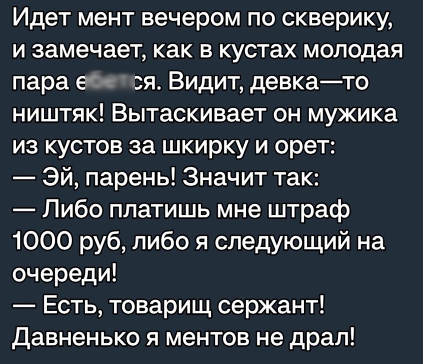 Идет мент вечером по скверику и замечает как в кустах молодая пара ебется Видит девкато ништяк Вытаскивает он мужика из кустов за шкирку и орет Эй парень Значит так Либо платишь мне штраф 1000 руб либо я следующий на очереди Есть товарищ сержант давненько я ментов не драл