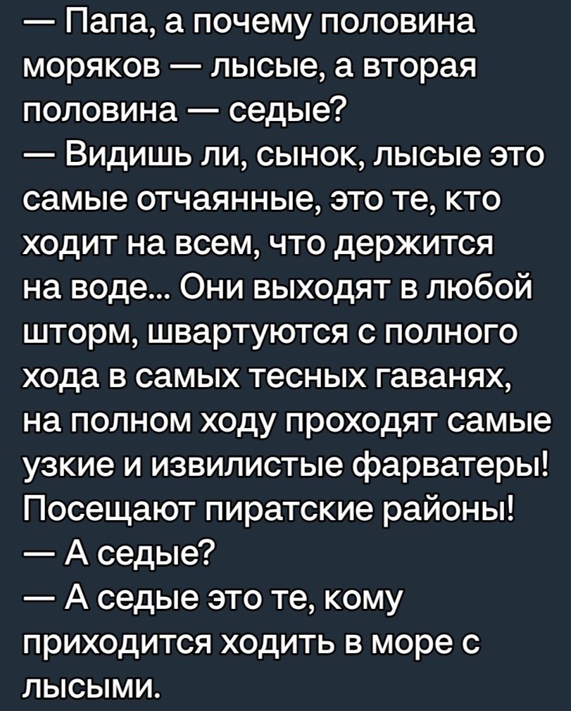 Папа а почему половина моряков лысые а вторая половина седые Видишь ли сынок лысые это самые отчаянные это те кто ходит на всем что держится на воде Они выходят в любой шторм швартуются с полного хода в самых тесных гаванях на полном ходу проходят самые узкие и извилистые фарватеры Посещают пиратские районы А седые А седые это те кому приходится ходить в море с лысыми