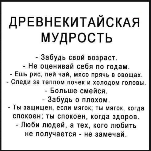 ДРЕВНЕКИТАЙСКАЯ МУДРОСТЬ Забудь свой возраст Не оценивай себя по годам Ешь рис пей чай мясп прячь в овощах Следи за теплом ПОЧЕК И ХОЛОДПМ ГОПОЕЬЪ _ Больше смейся Забудь о плохом ТЫ защищен если МЛГОК ТЫ МЯГОК КОГді СПОКОЕН ТН спокоен когда здоров Люби людей а тех кого любить не получается не замечай