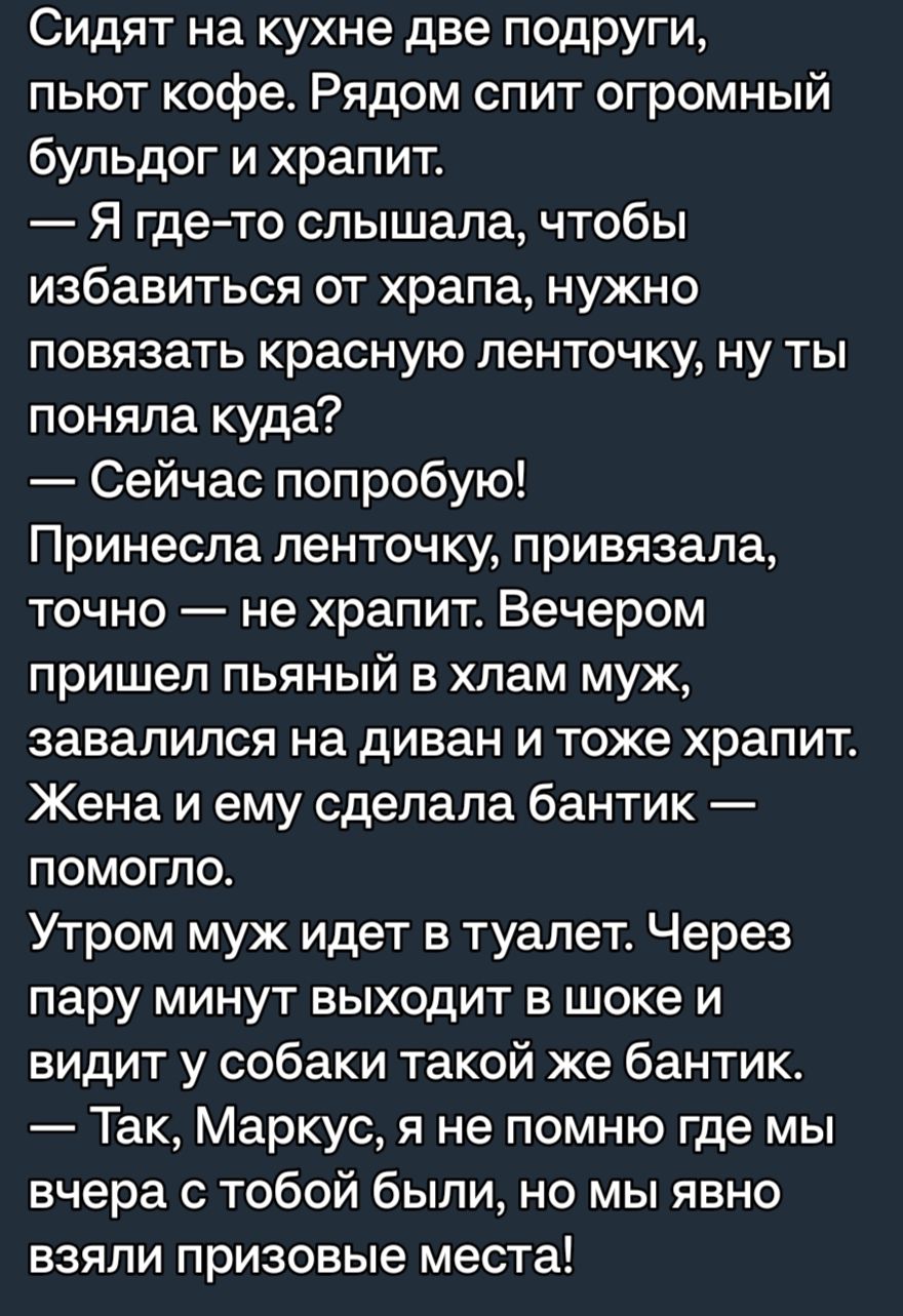 Сидят на кухне две подруги пьют кофе Рядом спит огромный бульдог и храпит Я гдето слышала чтобы избавиться от храпа нужно повязать красную ленточку ну ты поняла куда Сейчас попробую Принесла ленточку привязала точно не храпит Вечером пришел пьяный в хлам муж завалился на диван и тоже храпит Жена и ему сделала бантик помогло Утром муж идет в туалет Через пару минут выходит в шоке и видит у собаки т