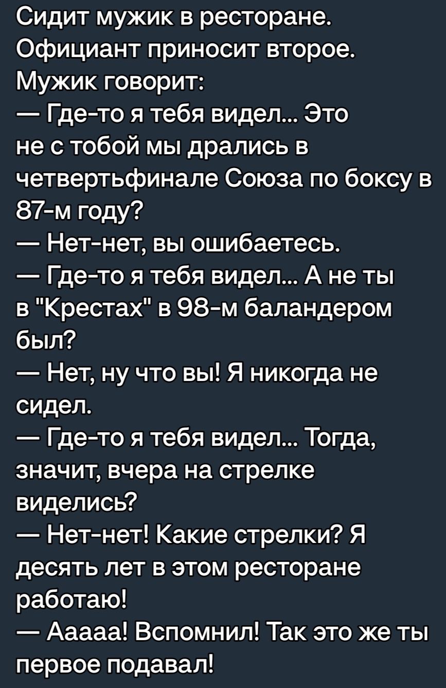 Сидит мужик в ресторане Официант приносит второе Мужик говорит Гдето я тебя видел Это не с тобой мы дрались в четвертьфинале Союза по боксу в 87 м году Нетнет вы ошибаетесь Где то я тебя видел А не ты в Крестах в 98 м баландером был Нет ну что вы Я никогда не сидел Гдето я тебя видел Тогда значит вчера на стрелке виделись Нетнет Какие стрелки Я десять лет в этом ресторане работаю Ааааа Вспомнил Та