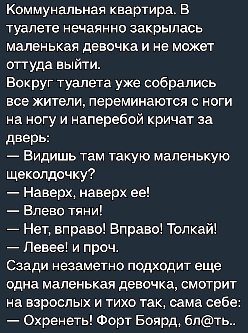 Коммунальная квартира В туалете нечаянно закрылась маленькая девочка и не может оттуда выйти Вокруг туалета уже собрались все жители переминаются ноги на ногу и наперебой кричат за дверь Видишь там такую маленькую щеколдочку Наверх наверх ее Влево тяни Нет вправо Вправо Толкай Левее и проч Сзади незаметно подходит еще одна маленькая девочка смотрит на взрослых и тихо так сама себе Охренеть Форт Бо