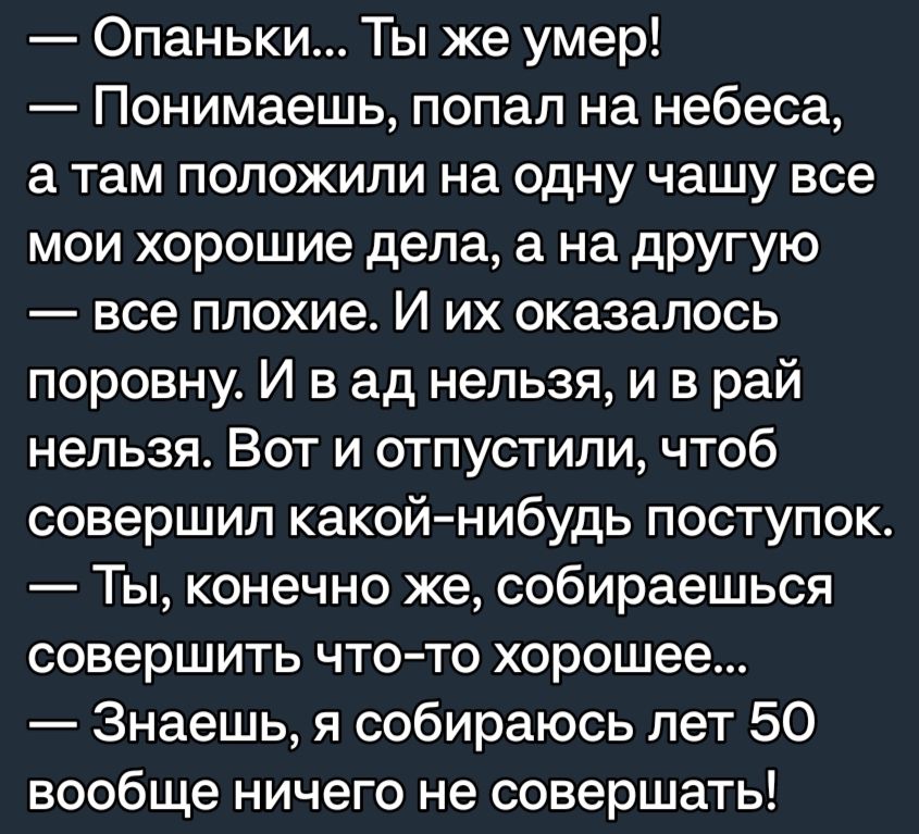 Опаньки Ты же умер Понимаешь попал на небеса а там положили на одну чашу все мои хорошие дела а на другую все плохие И их оказалось поровну И в ад нельзя и в рай нельзя Вот и отпустили чтоб совершил какойнибудь поступок Ты конечно же собираешься совершить чтото хорошее Знаешь я собираюсь лет 50 вообще ничего не совершать