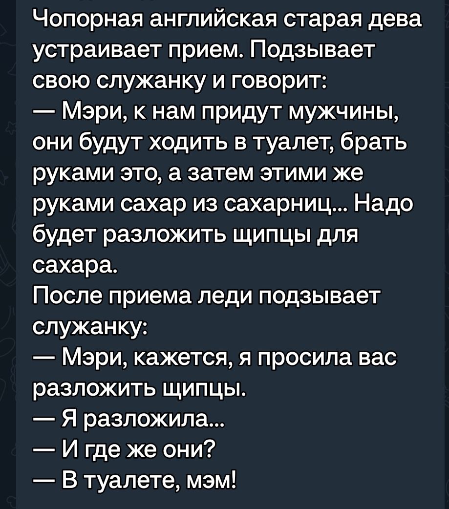 Чопорная английская старая дева устраивает прием Подзывает свою служанку и говорит Мэри к нам придут мужчины они будут ходить в туалет брать руками это а затем этими же руками сахар из сахарниц Надо будет разложить щипцы для сахара После приема леди подзывает служанку Мэри кажется я просила вас разложить щипцы Я разложила И где же они В туалете мэм