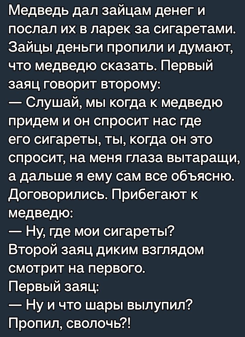 Медведь дап зайцам денег и послал их в ларек за сигаретами Зайцы деньги пропили и думают что медведю сказать Первый заяц говорит второму Слушай мы когда к медведю придем и он спросит нас где его сигареты ты когда он это спросит на меня глаза вытаращи а дальше я ему сам все объясню Договорились Прибегают медведю Ну где мои сигареты Второй заяц диким взглядом смотрит на первого Первый заяц Ну и что 