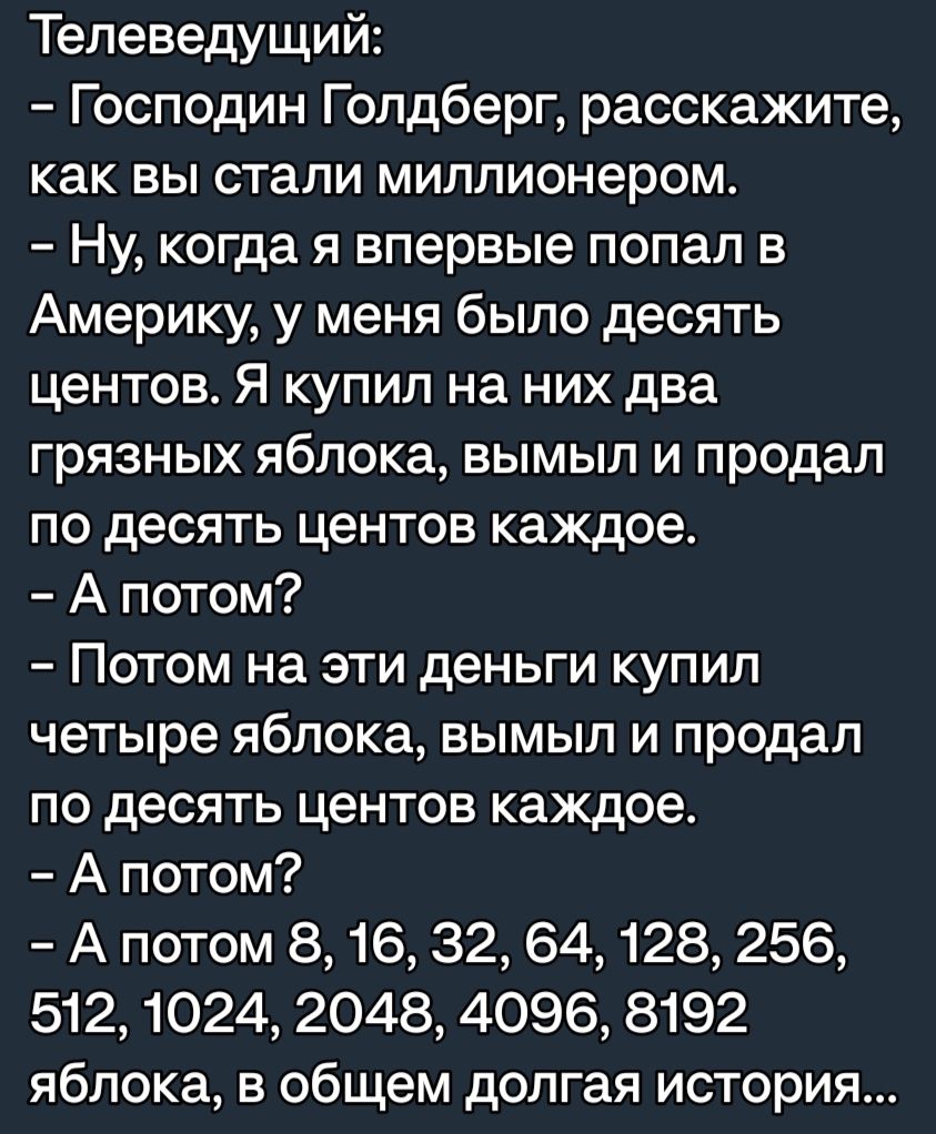 Телеведущий Господин Голдберг расскажите как вы стали миллионером Ну когда я впервые попал в Америку у меня было десять центов Я купил на них два грязных яблока вымыл и продал по десять центов каждое А потом Потом на эти деньги купил четыре яблока вымыл и продал по десять центов каждое А потом А потом 8 16 32 64 128 256 512 1024 2048 4096 8192 яблока в общем долгая история