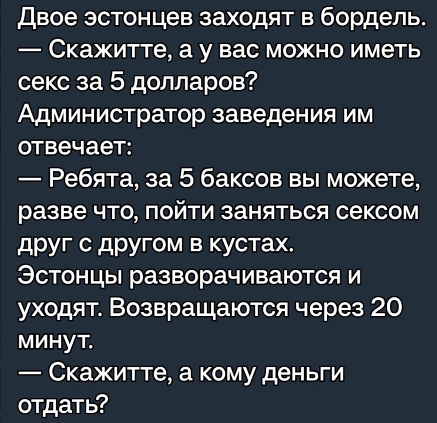 двое эстонцев заходят в бордель Скажитте а у вас можно иметь секс за 5 долларов Администратор заведения им отвечает Ребята за 5 баксов вы можете разве что пойти заняться сексом друг с другом в кустах Эстонцы разворачиваются и уходят Возвращаются через 20 минут Скажитте а кому деньги отдать