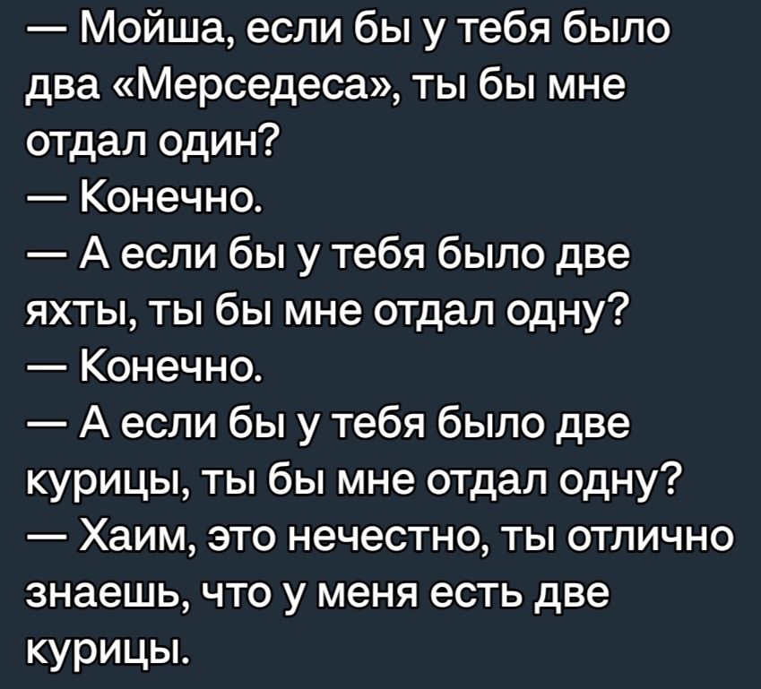 Мойша если бы у тебя было два Мерседеса ты бы мне отдал один Конечно А если бы у тебя было две яхты ты бы мне отдал одну Конечно А если бы у тебя было две курицы ты бы мне отдал одну Хаим это нечестно ты отлично знаешь что у меня есть две курицы