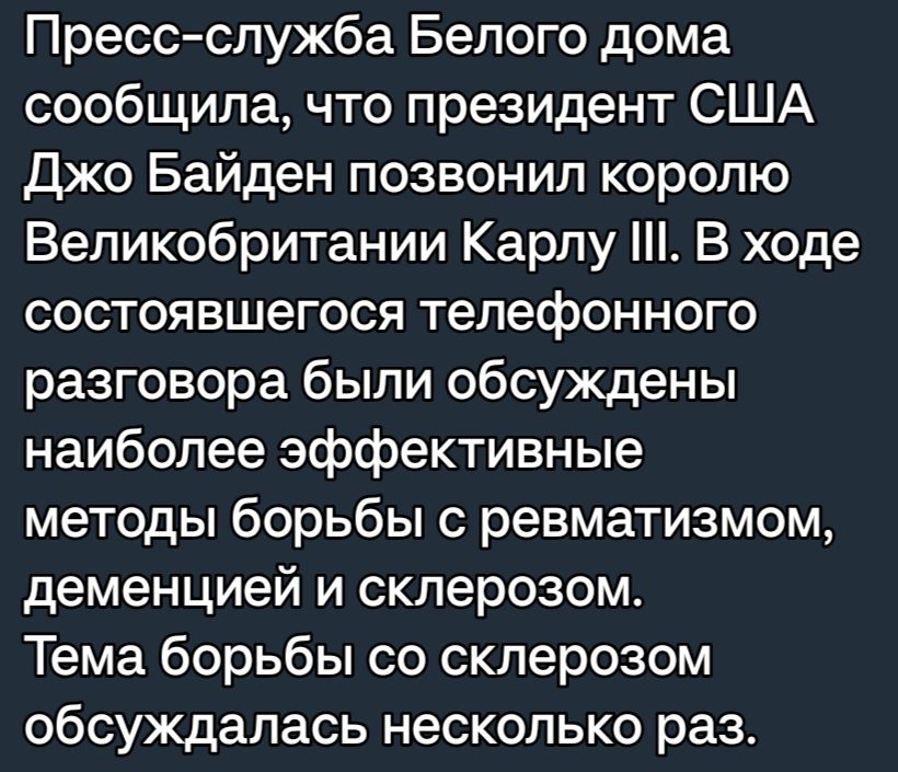 Пресс служба Белого дома сообщила что президент США джо Байден позвонил королю Великобритании Карлу В ходе состоявшегося телефонного разговора были обсуждены наиболее эффективные методы борьбы с ревматизмом деменцией и склерозом Тема борьбы со склерозом обсуждалась несколько раз