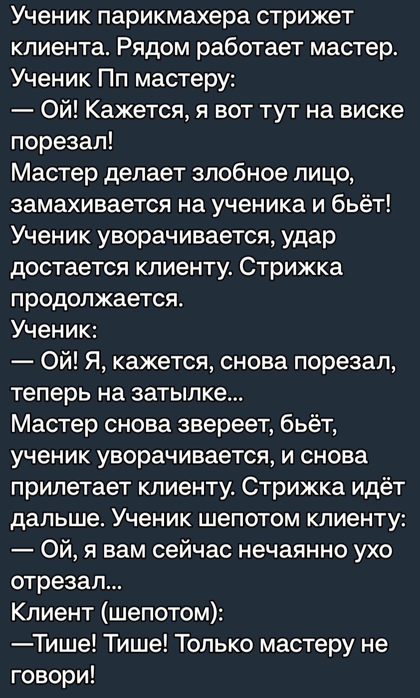 Ученик парикмахера стрижет клиента Рядом работает мастер Ученик Пп мастеру Ой Кажется я вот тут на виске порезал Мастер делает злобное лицо замахивается на ученика и бьёт Ученик уворачивается удар достается клиенту Стрижка продолжается Ученик Ой Я кажется снова порезал теперь на затылке Мастер снова звереет бьёт ученик уворачивается и снова прилетает клиенту Стрижка идёт дальше Ученик шепотом клие