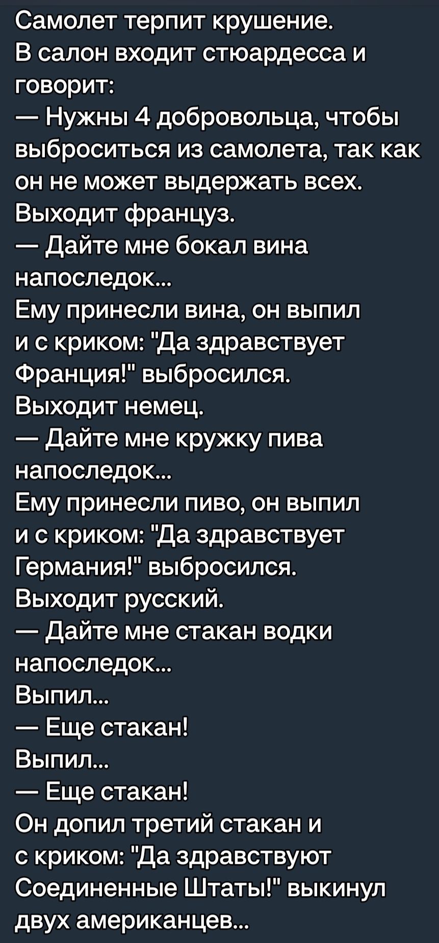 Самолет терпит крушение В салон входит стюардесса и говорит Нужны 4 добровольца чтобы выброситься из самолета так как он не может выдержать всех Выходит француз Дайте мне бокал вина напоследок Ему принесли вина он выпил и с криком да здравствует Франция выбросился Выходит немец Дайте мне кружку пива напоследок Ему принесли пиво он выпил и с криком Да здравствует Германия выбросился Выходит русский