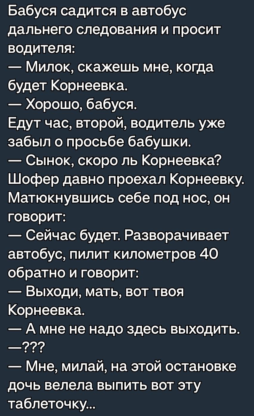 Бабуся садится в автобус дальнего следования и просит водителя Милок скажешь мне когда будет Корнеевка Хорошо бабуся Едут час второй водитель уже забыл о просьбе бабушки Сынок скоро ль Корнеевка Шофер давно проехал Корнеевку Матюкнувшись себе под нос он говорит Сейчас будет Разворачивает автобус пилит километров 40 обратно и говорит Выходи мать БОТ ТВОЯ Корнеевка А мне не надо здесь выходить Мне м