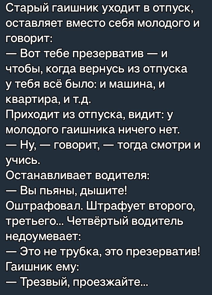 Старый гаишник уходит в отпуск оставляет вместо себя молодого и говорит Вот тебе презерватив и чтобы когда вернусь из отпуска у тебя всё было и машина и квартира и тд Приходит из отпуска видит у молодого гаишника ничего нет Ну говорит тогда смотри и учись Останавливает водителя Вы пьяны дышите Оштрафовал Штрафует второго третьего Четвёртый водитель недоумевает Это не трубка это презерватив Гаишник