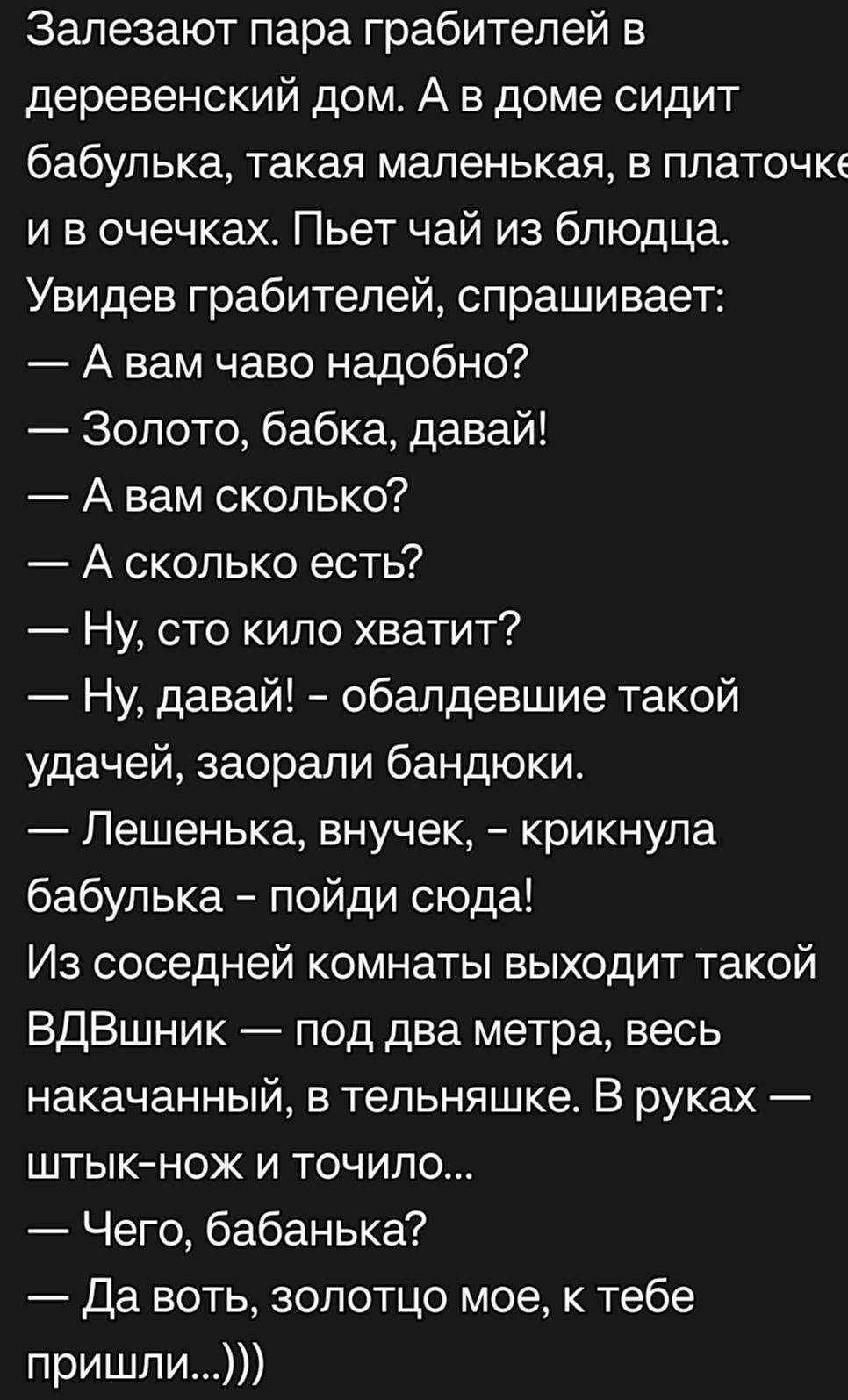 Залезают пара грабителей в деревенский дом А в доме сидит бабулька такая маленькая в платочке и в очечках Пьет чай из блюдца Увидев грабителей спрашивает А вам чаво надобно Золото бабка давай А вам сколько А сколько есть Ну сто кило хватит Ну давай обалдевшие такой удачей заорали бандюки Пешенька внучек крикнула бабулька пойди сюда Из соседней комнаты выходит такой ВдВшник под два метра весь накач