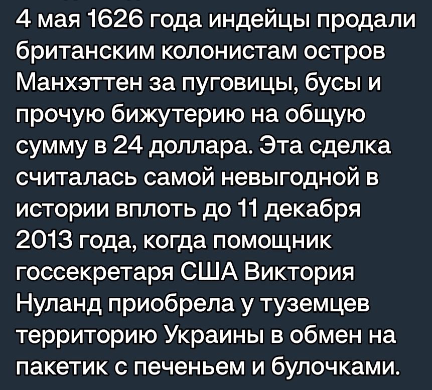 4 мая 1626 года индейцы продали британским колонистам остров Манхэттен за пуговицы бусы и прочую бижутерию на общую сумму в 24 доллара Эта сделка считалась самой невыгодной в истории вплоть до 11 декабря 2013 года когда помощник госсекретаря США Виктория Нупанд приобрела у туземцев территорию Украины в обмен на пакетик с печеньем и булочками