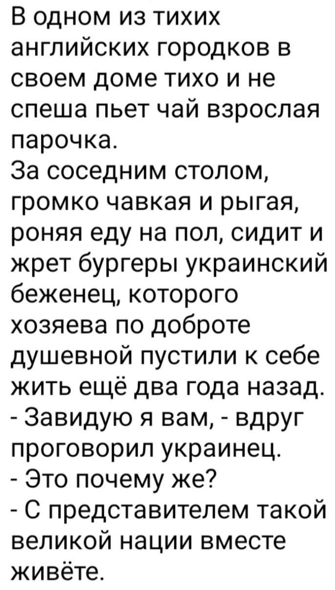 В одном из тихих английских городков в своем доме тихо и не спеша пьет чай взрослая парочка За соседним столом громко чавкая и рыгая роняя еду на пол сидит и жрет бургеры украинский беженец которого хозяева по доброте душевной пустили к себе жить ещё два года назад Завидую я вам вдруг проговорил украинец Это почему же С представителем такой великой нации вместе живёте