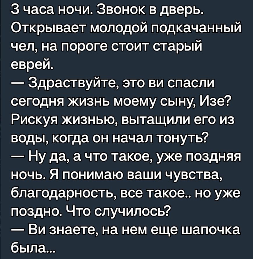 3 часа ночи Звонок в дверь Открывает молодой подкачанный чел на пороге стоит старый еврей Здраствуйте это ви спасли сегодня жизнь моему сыну Изе Рискуя жизнью вытащили его из воды когда он начал тонуть Ну да а что такое уже поздняя ночь Я понимаю ваши чувства благодарность все такое но уже поздно Что случилось Ви знаете на нем еще шапочка была