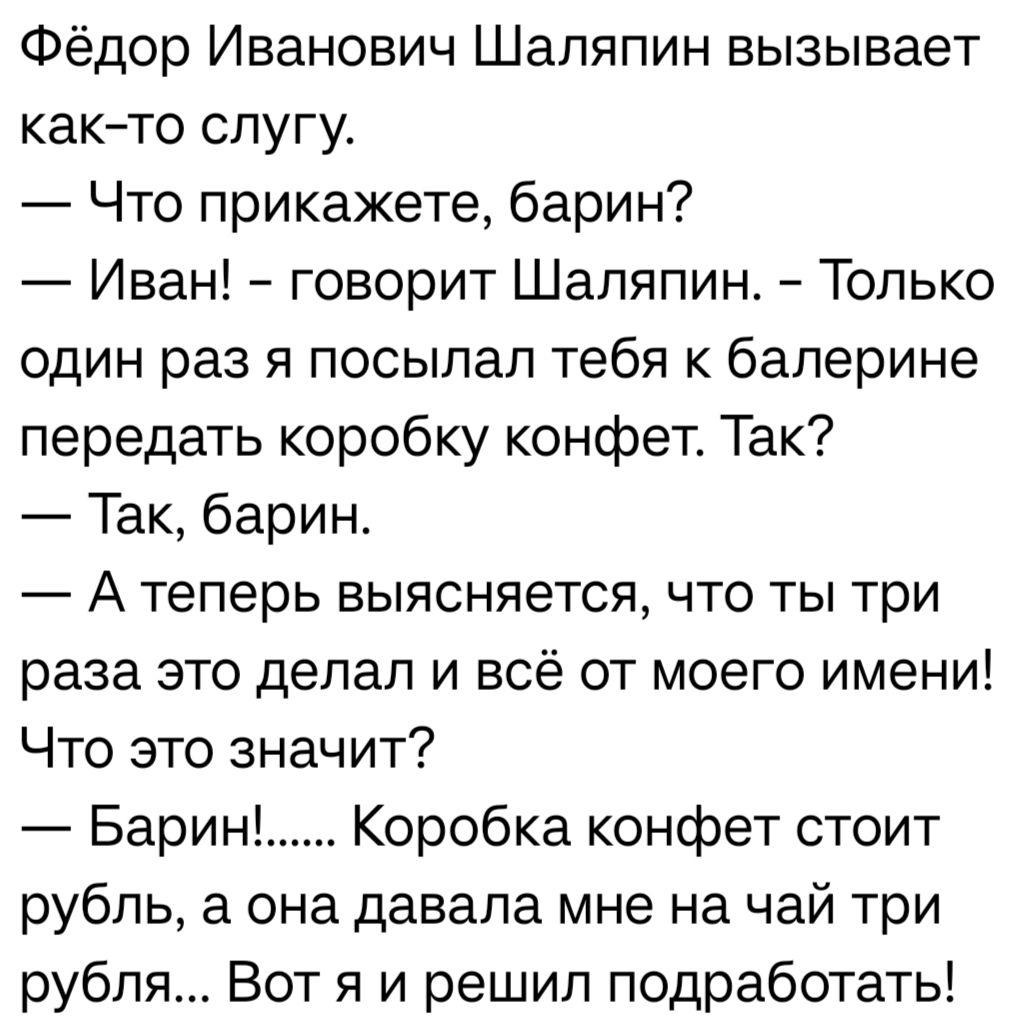 Фёдор Иванович Шаляпин вызывает както слугу Что прикажете барин Иван говорит Шаляпин Только один раз я посылал тебя к балерине передать коробку конфет Так Так барин А теперь выясняется что ты три раза это делал и всё от моего имени Что это значит Барин Коробка конфет стоит рубль а она давала мне на чай три рубля Вот я и решил подработать