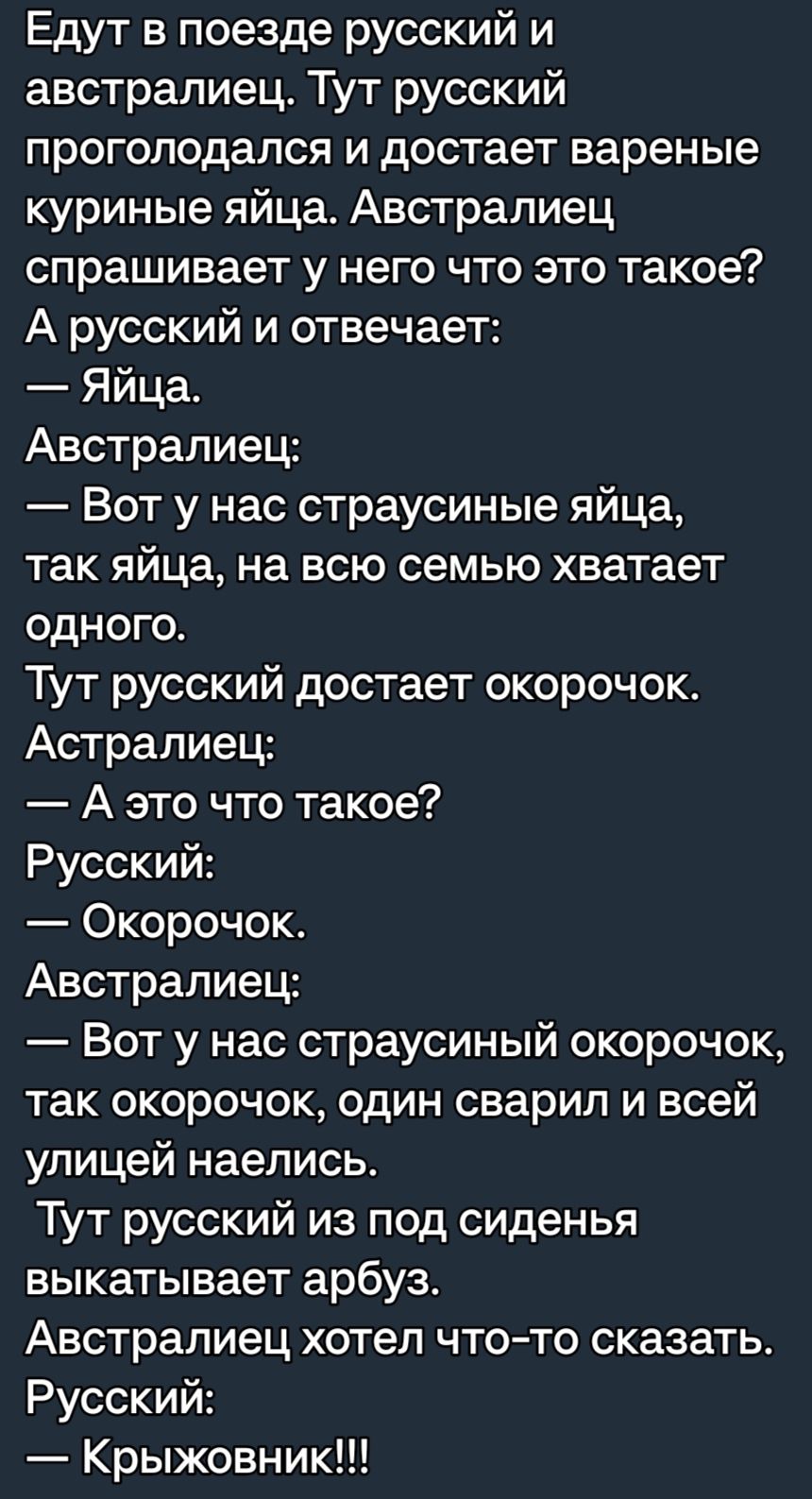 Едут в поезде русский и австралиец Тут русский прогоподался и достает вареные куриные яйца Австралиец спрашивает у него что это такое А русский и отвечает Яйца Австралиец Вот у нас страусиные яйца так яйца на всю семью хватает одного Тут русский достает окорочокс Астралиец А это что такое Русский Окорочок Австралиец Вот у нас страусиный окорочок так окорочок один сварил и всей улицей наелись Тут р