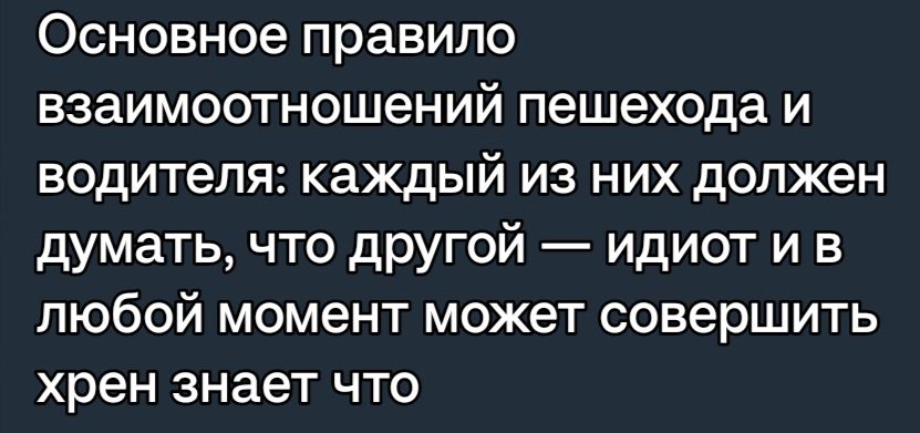 Основное правило взаимоотношений пешехода и водителя каждый из них должен думать что другой идиот и в любой момент может совершить хрен знает что